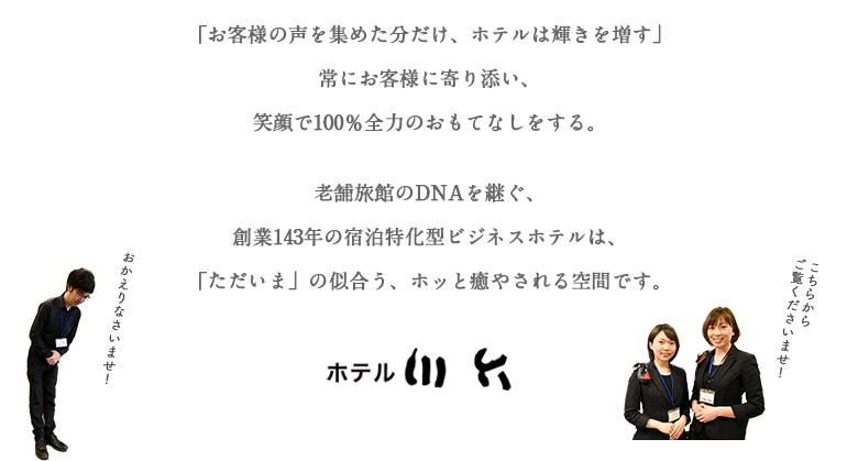 「お客様の声を集めた分だけ、 ホテルは輝きを増す」 常にお客様に寄り添い、 笑顔で100％全力のおもてなしをする。老舗旅館のDNAを継ぐ、 創業143年の 宿泊特化型ビジネスホテルは、 「ただいま」の似合う、 ホッと癒やされる空間です。  